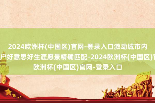 2024欧洲杯(中国区)官网-登录入口激动城市内涵式发展与住户好意思好生涯愿景精确匹配-2024欧洲杯(中国区)官网-登录入口