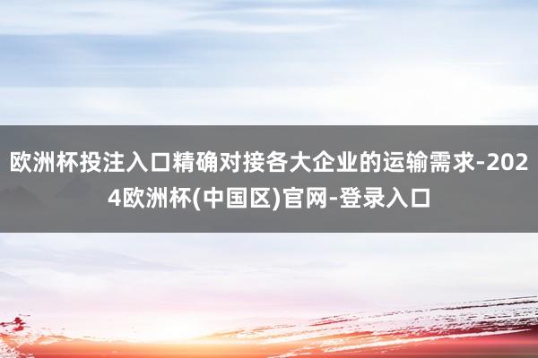 欧洲杯投注入口精确对接各大企业的运输需求-2024欧洲杯(中国区)官网-登录入口