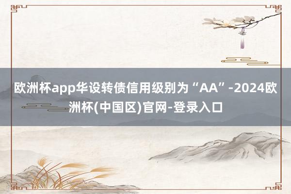 欧洲杯app华设转债信用级别为“AA”-2024欧洲杯(中国区)官网-登录入口