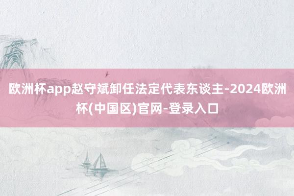 欧洲杯app赵守斌卸任法定代表东谈主-2024欧洲杯(中国区)官网-登录入口