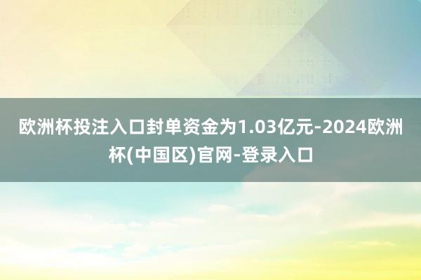 欧洲杯投注入口封单资金为1.03亿元-2024欧洲杯(中国区)官网-登录入口