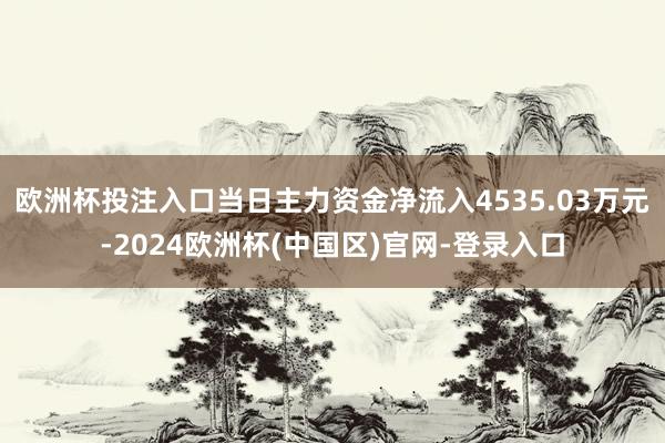 欧洲杯投注入口当日主力资金净流入4535.03万元-2024欧洲杯(中国区)官网-登录入口