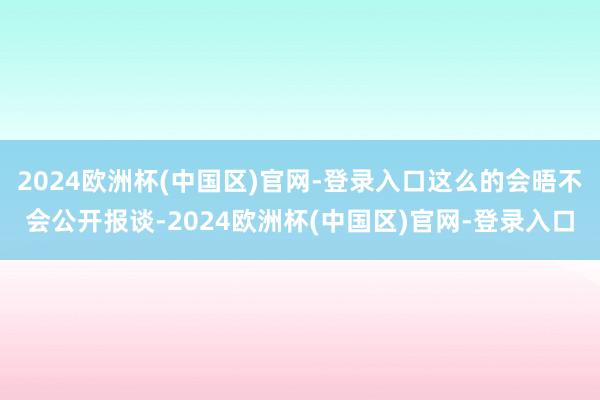 2024欧洲杯(中国区)官网-登录入口这么的会晤不会公开报谈-2024欧洲杯(中国区)官网-登录入口