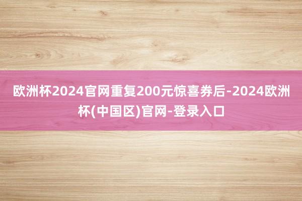 欧洲杯2024官网重复200元惊喜券后-2024欧洲杯(中国区)官网-登录入口