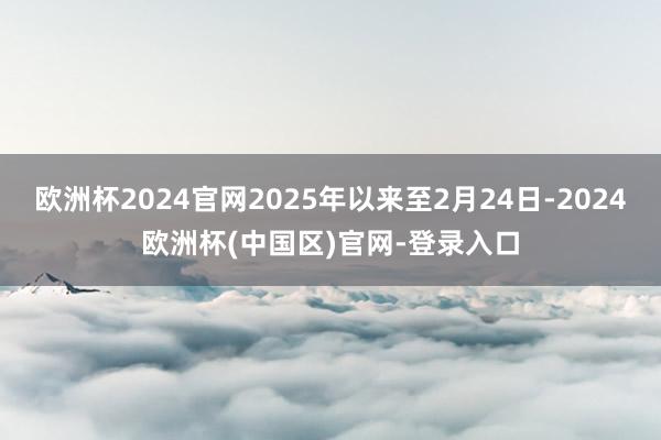 欧洲杯2024官网2025年以来至2月24日-2024欧洲杯(中国区)官网-登录入口