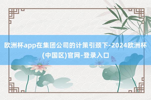 欧洲杯app在集团公司的计策引颈下-2024欧洲杯(中国区)官网-登录入口