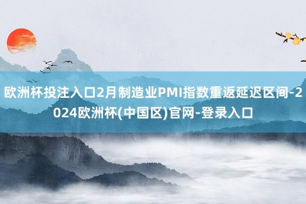 欧洲杯投注入口2月制造业PMI指数重返延迟区间-2024欧洲杯(中国区)官网-登录入口