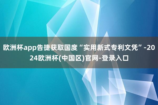 欧洲杯app告捷获取国度“实用新式专利文凭”-2024欧洲杯(中国区)官网-登录入口