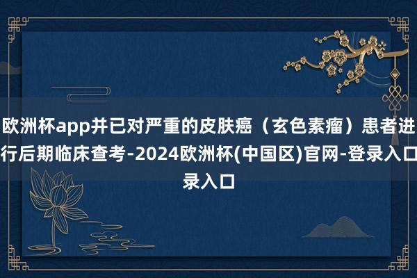 欧洲杯app并已对严重的皮肤癌（玄色素瘤）患者进行后期临床查考-2024欧洲杯(中国区)官网-登录入口