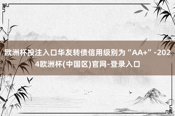 欧洲杯投注入口华友转债信用级别为“AA+”-2024欧洲杯(中国区)官网-登录入口