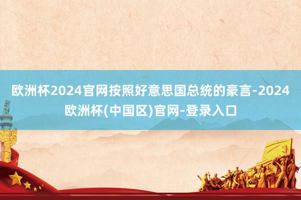 欧洲杯2024官网按照好意思国总统的豪言-2024欧洲杯(中国区)官网-登录入口