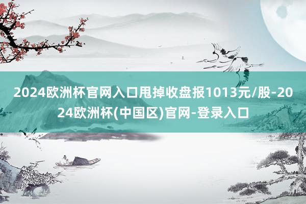 2024欧洲杯官网入口甩掉收盘报1013元/股-2024欧洲杯(中国区)官网-登录入口