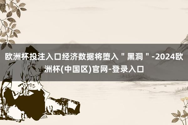 欧洲杯投注入口经济数据将堕入＂黑洞＂-2024欧洲杯(中国区)官网-登录入口