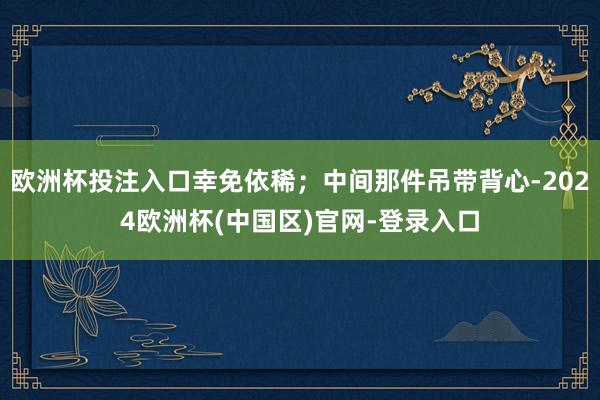 欧洲杯投注入口幸免依稀；中间那件吊带背心-2024欧洲杯(中国区)官网-登录入口