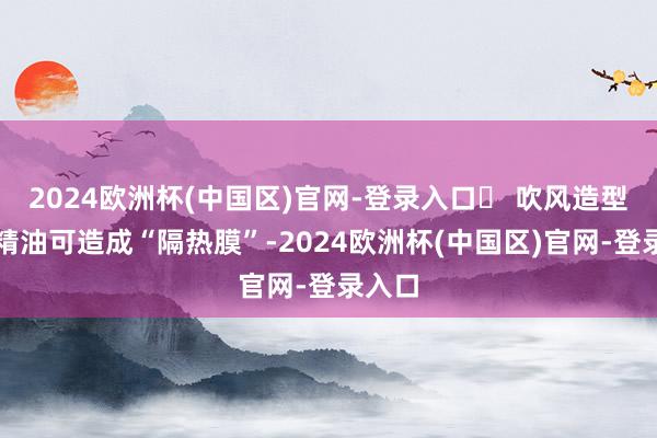 2024欧洲杯(中国区)官网-登录入口✅ 吹风造型前用精油可造成“隔热膜”-2024欧洲杯(中国区)官网-登录入口