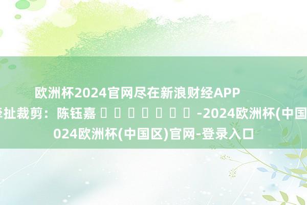 欧洲杯2024官网尽在新浪财经APP            						牵扯裁剪：陈钰嘉 							-2024欧洲杯(中国区)官网-登录入口