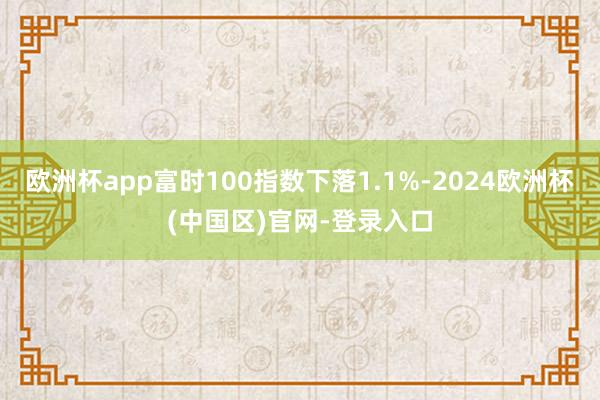 欧洲杯app富时100指数下落1.1%-2024欧洲杯(中国区)官网-登录入口