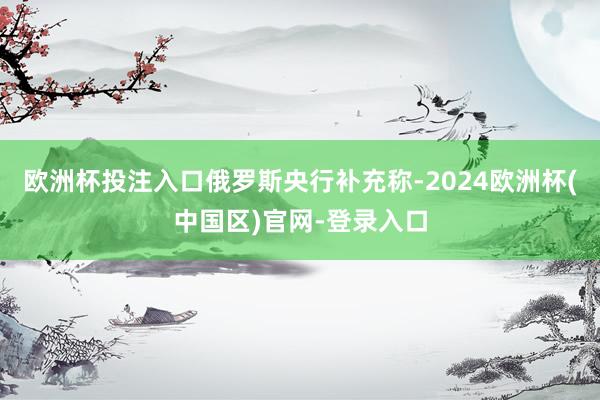 欧洲杯投注入口　　俄罗斯央行补充称-2024欧洲杯(中国区)官网-登录入口