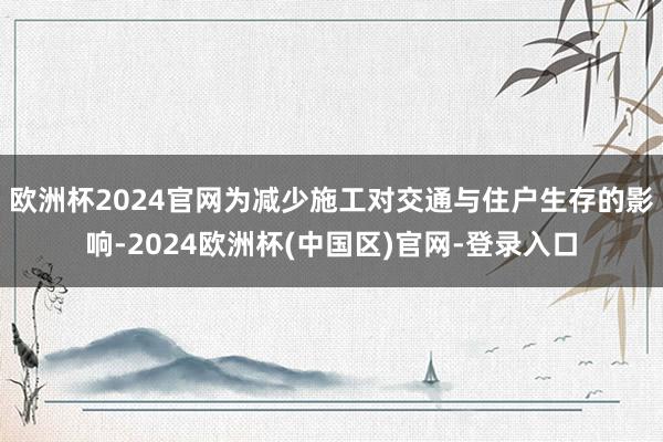 欧洲杯2024官网为减少施工对交通与住户生存的影响-2024欧洲杯(中国区)官网-登录入口