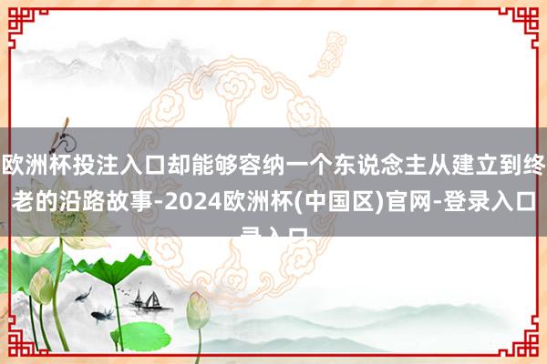 欧洲杯投注入口却能够容纳一个东说念主从建立到终老的沿路故事-2024欧洲杯(中国区)官网-登录入口