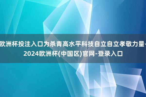 欧洲杯投注入口为杀青高水平科技自立自立孝敬力量-2024欧洲杯(中国区)官网-登录入口