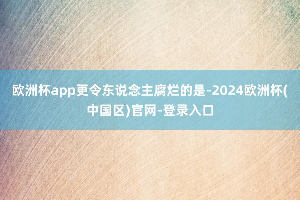 欧洲杯app更令东说念主腐烂的是-2024欧洲杯(中国区)官网-登录入口