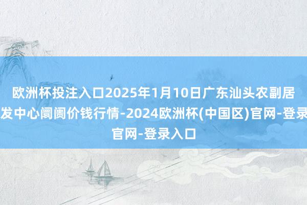 欧洲杯投注入口2025年1月10日广东汕头农副居品批发中心阛阓价钱行情-2024欧洲杯(中国区)官网-登录入口