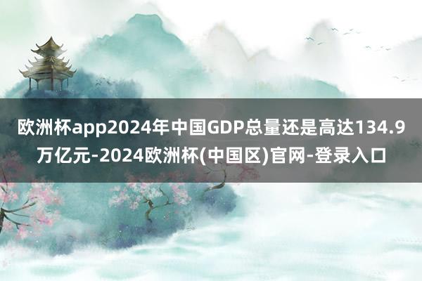 欧洲杯app2024年中国GDP总量还是高达134.9万亿元-2024欧洲杯(中国区)官网-登录入口