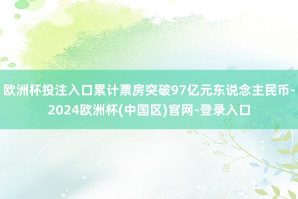 欧洲杯投注入口累计票房突破97亿元东说念主民币-2024欧洲杯(中国区)官网-登录入口
