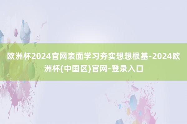 欧洲杯2024官网表面学习夯实想想根基-2024欧洲杯(中国区)官网-登录入口