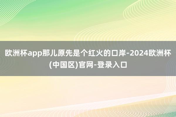 欧洲杯app那儿原先是个红火的口岸-2024欧洲杯(中国区)官网-登录入口