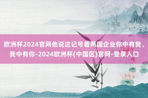 欧洲杯2024官网他说这记号着两国企业你中有我、我中有你-2024欧洲杯(中国区)官网-登录入口