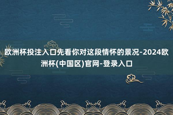 欧洲杯投注入口先看你对这段情怀的景况-2024欧洲杯(中国区)官网-登录入口