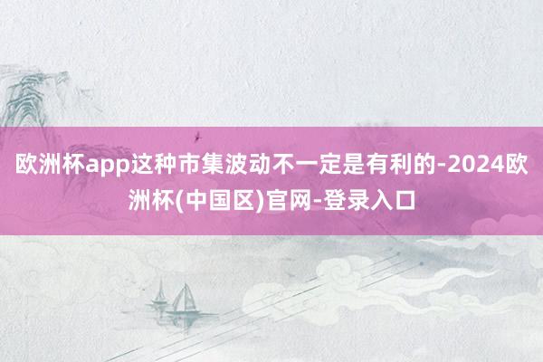 欧洲杯app这种市集波动不一定是有利的-2024欧洲杯(中国区)官网-登录入口