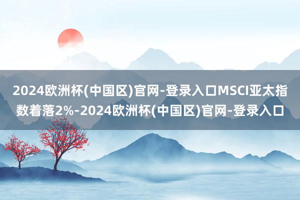 2024欧洲杯(中国区)官网-登录入口MSCI亚太指数着落2%-2024欧洲杯(中国区)官网-登录入口
