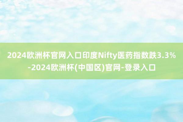 2024欧洲杯官网入口印度Nifty医药指数跌3.3%-2024欧洲杯(中国区)官网-登录入口