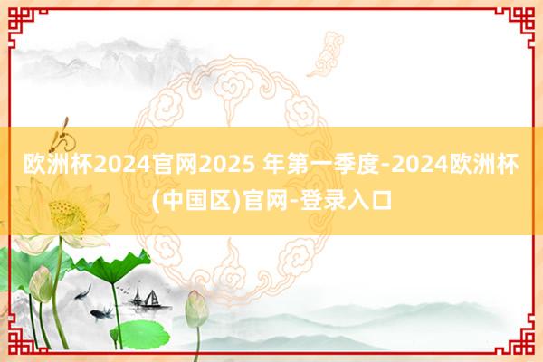 欧洲杯2024官网2025 年第一季度-2024欧洲杯(中国区)官网-登录入口
