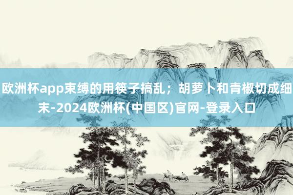 欧洲杯app束缚的用筷子搞乱；胡萝卜和青椒切成细末-2024欧洲杯(中国区)官网-登录入口