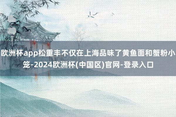 欧洲杯app松重丰不仅在上海品味了黄鱼面和蟹粉小笼-2024欧洲杯(中国区)官网-登录入口