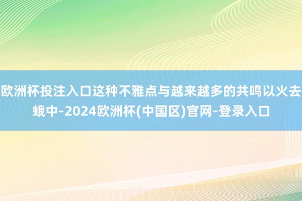 欧洲杯投注入口　　这种不雅点与越来越多的共鸣以火去蛾中-2024欧洲杯(中国区)官网-登录入口