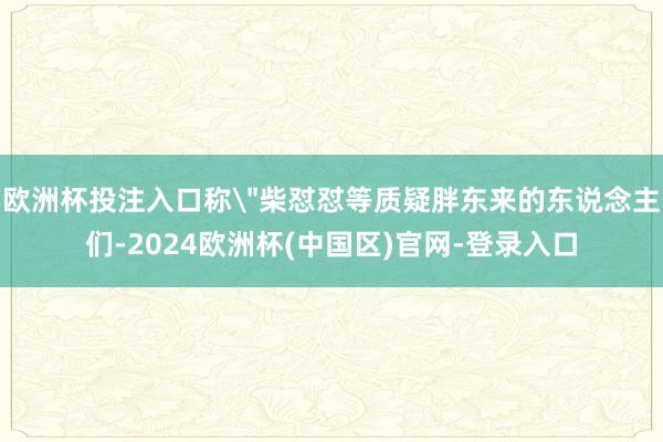 欧洲杯投注入口称＂柴怼怼等质疑胖东来的东说念主们-2024欧洲杯(中国区)官网-登录入口