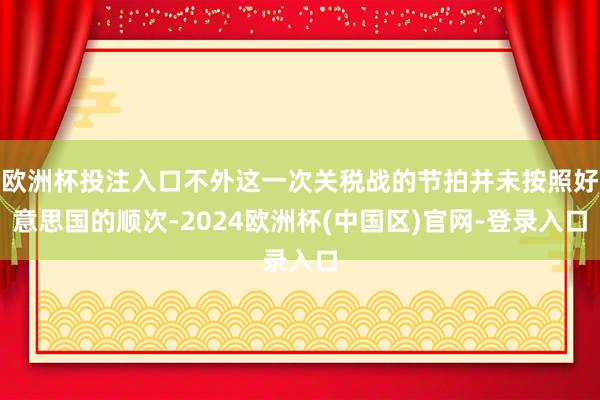 欧洲杯投注入口不外这一次关税战的节拍并未按照好意思国的顺次-2024欧洲杯(中国区)官网-登录入口