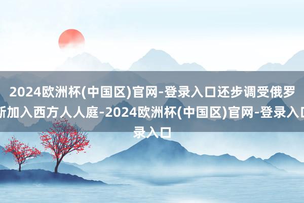 2024欧洲杯(中国区)官网-登录入口还步调受俄罗斯加入西方人人庭-2024欧洲杯(中国区)官网-登录入口