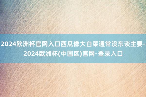 2024欧洲杯官网入口西瓜像大白菜通常没东谈主要-2024欧洲杯(中国区)官网-登录入口