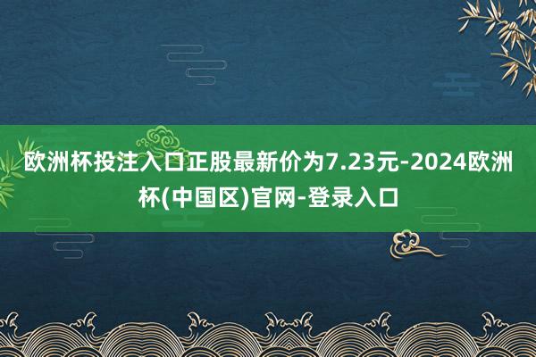 欧洲杯投注入口正股最新价为7.23元-2024欧洲杯(中国区)官网-登录入口