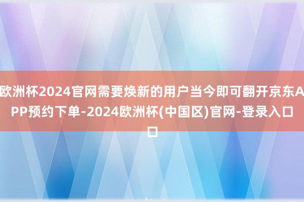 欧洲杯2024官网需要焕新的用户当今即可翻开京东APP预约下单-2024欧洲杯(中国区)官网-登录入口