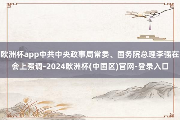 欧洲杯app中共中央政事局常委、国务院总理李强在会上强调-2024欧洲杯(中国区)官网-登录入口