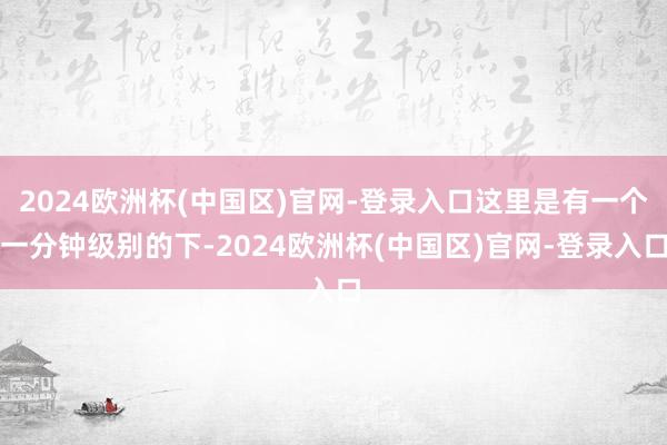 2024欧洲杯(中国区)官网-登录入口这里是有一个一分钟级别的下-2024欧洲杯(中国区)官网-登录入口