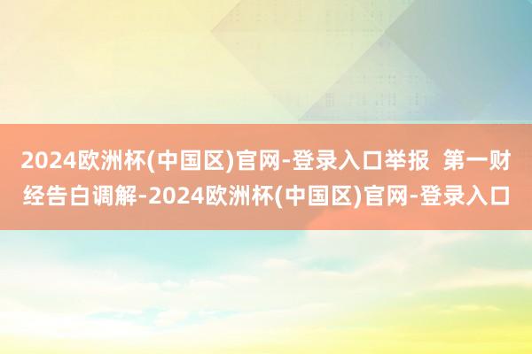 2024欧洲杯(中国区)官网-登录入口举报  第一财经告白调解-2024欧洲杯(中国区)官网-登录入口