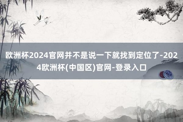 欧洲杯2024官网并不是说一下就找到定位了-2024欧洲杯(中国区)官网-登录入口